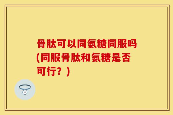 骨肽可以同氨糖同服吗(同服骨肽和氨糖是否可行？)