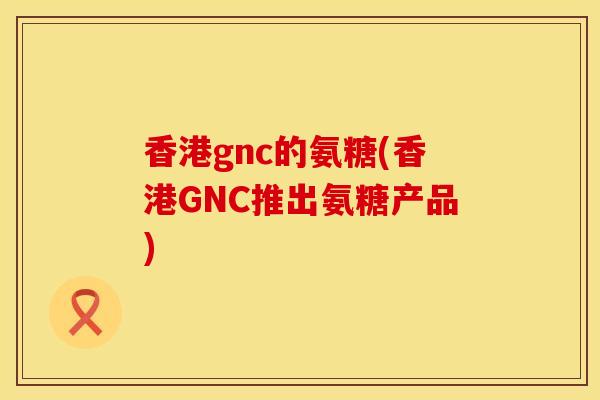 香港gnc的氨糖(香港GNC推出氨糖产品)