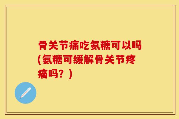骨关节痛吃氨糖可以吗(氨糖可缓解骨关节疼痛吗？)