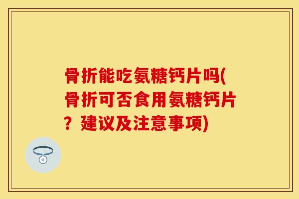 骨折能吃氨糖钙片吗(骨折可否食用氨糖钙片？建议及注意事项)
