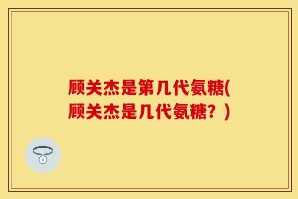 顾关杰是第几代氨糖(顾关杰是几代氨糖？)