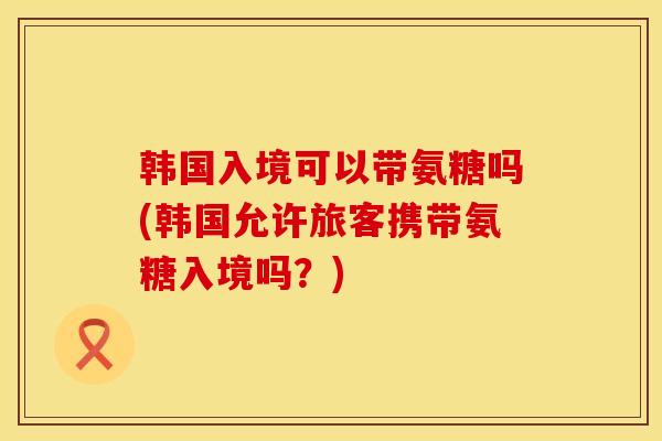 韩国入境可以带氨糖吗(韩国允许旅客携带氨糖入境吗？)