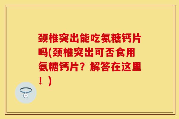 颈椎突出能吃氨糖钙片吗(颈椎突出可否食用氨糖钙片？解答在这里！)