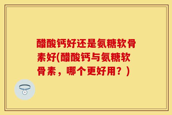 醋酸钙好还是氨糖软骨素好(醋酸钙与氨糖软骨素，哪个更好用？)