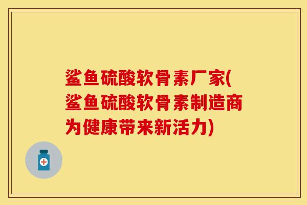 鲨鱼硫酸软骨素厂家(鲨鱼硫酸软骨素制造商为健康带来新活力)