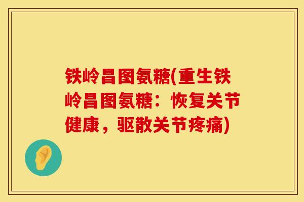 铁岭昌图氨糖(重生铁岭昌图氨糖：恢复关节健康，驱散关节疼痛)