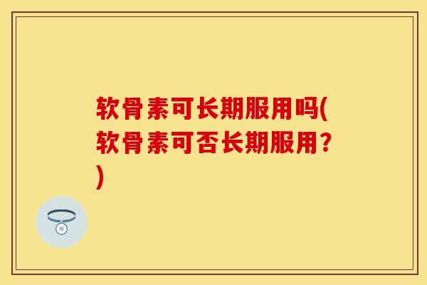 软骨素可长期服用吗(软骨素可否长期服用？)