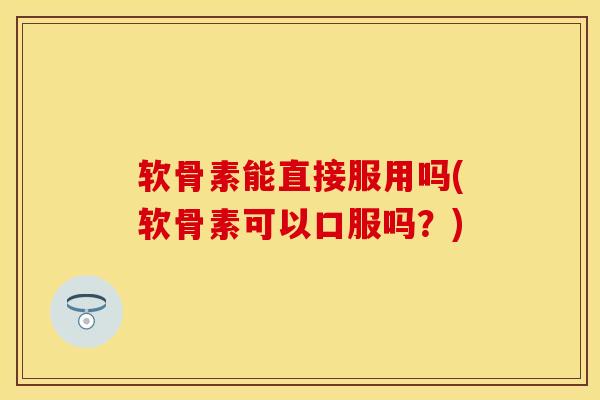 软骨素能直接服用吗(软骨素可以口服吗？)
