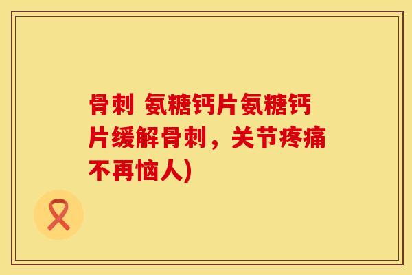 骨刺 氨糖钙片氨糖钙片缓解骨刺，关节疼痛不再恼人)