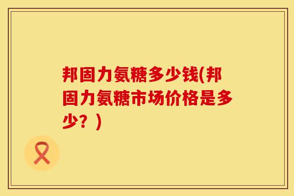 邦固力氨糖多少钱(邦固力氨糖市场价格是多少？)