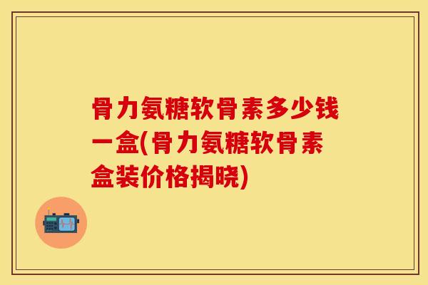 骨力氨糖软骨素多少钱一盒(骨力氨糖软骨素盒装价格揭晓)