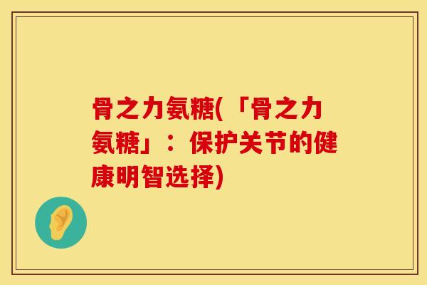 骨之力氨糖(「骨之力氨糖」：保护关节的健康明智选择)