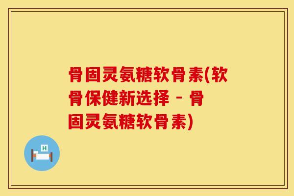 骨固灵氨糖软骨素(软骨保健新选择 - 骨固灵氨糖软骨素)