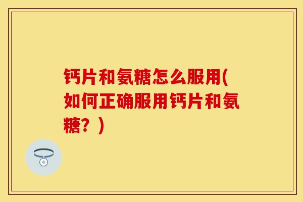 钙片和氨糖怎么服用(如何正确服用钙片和氨糖？)