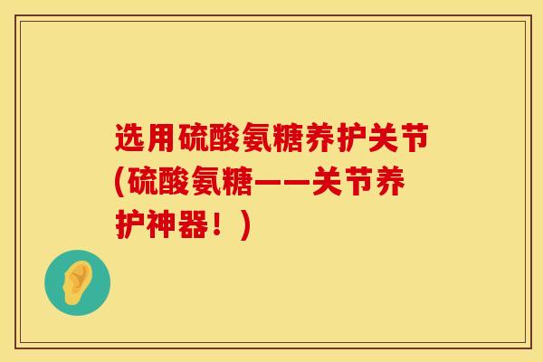选用硫酸氨糖养护关节(硫酸氨糖——关节养护神器！)