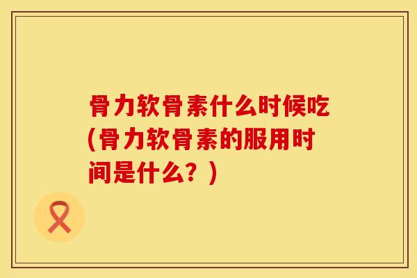 骨力软骨素什么时候吃(骨力软骨素的服用时间是什么？)