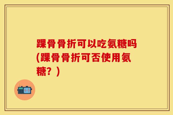 踝骨骨折可以吃氨糖吗(踝骨骨折可否使用氨糖?)