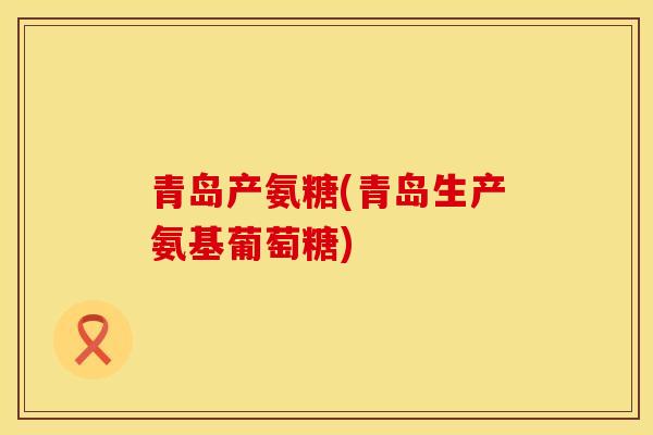 青岛产氨糖(青岛生产氨基葡萄糖)