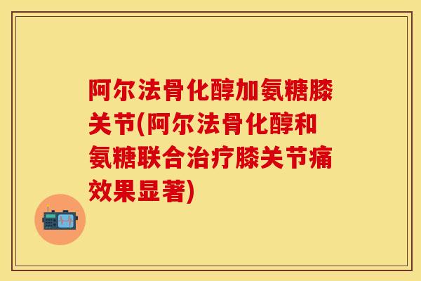 阿尔法骨化醇加氨糖膝关节(阿尔法骨化醇和氨糖联合治疗膝关节痛效果显著)