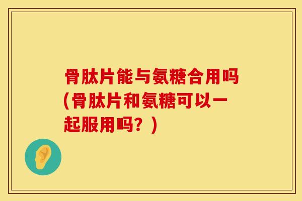 骨肽片能与氨糖合用吗(骨肽片和氨糖可以一起服用吗?)