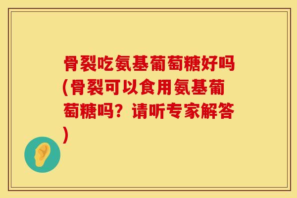 骨裂吃氨基葡萄糖好吗(骨裂可以食用氨基葡萄糖吗？请听专家解答)
