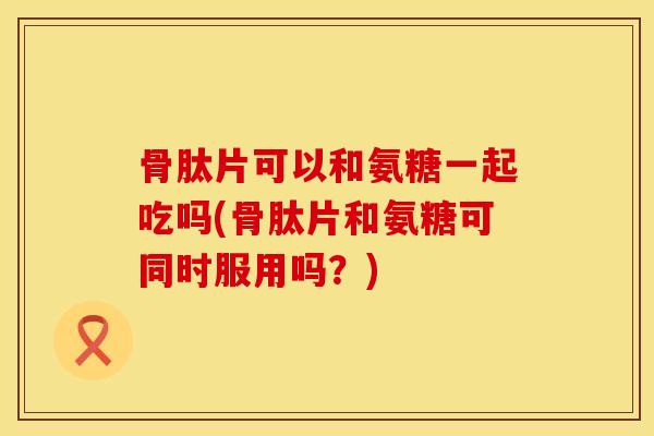 骨肽片可以和氨糖一起吃吗(骨肽片和氨糖可同时服用吗？)