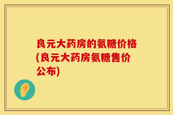 良元大药房的氨糖价格(良元大药房氨糖售价公布) 良元大药房的氨糖价格(良元大药房氨糖售价公布)