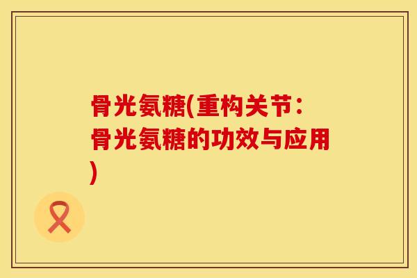 骨光氨糖(重构关节：骨光氨糖的功效与应用)