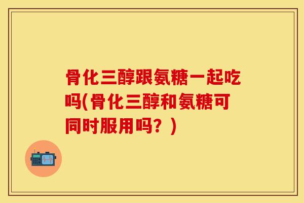 骨化三醇跟氨糖一起吃吗(骨化三醇和氨糖可同时服用吗？)