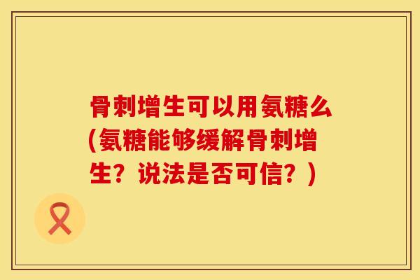 骨刺增生可以用氨糖么(氨糖能够缓解骨刺增生?说法是否可信?)