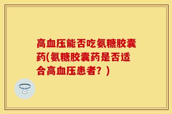 高血压能否吃氨糖胶囊药(氨糖胶囊药是否适合高血压患者？)