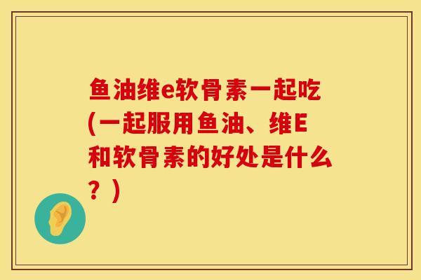 鱼油维e软骨素一起吃(一起服用鱼油、维E和软骨素的好处是什么？)