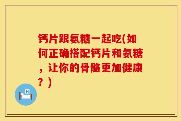 钙片跟氨糖一起吃(如何正确搭配钙片和氨糖,让你的骨骼更加健康?) 钙片跟氨糖一起吃(如何正确搭配钙片和氨糖,让你的骨骼更加健康?)