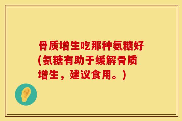 骨质增生吃那种氨糖好(氨糖有助于缓解骨质增生，建议食用。)