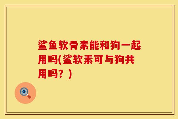 鲨鱼软骨素能和狗一起用吗(鲨软素可与狗共用吗？)