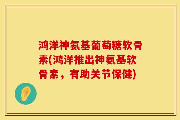 鸿洋神氨基葡萄糖软骨素(鸿洋推出神氨基软骨素，有助关节保健)