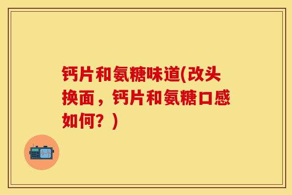 钙片和氨糖味道(改头换面，钙片和氨糖口感如何？)