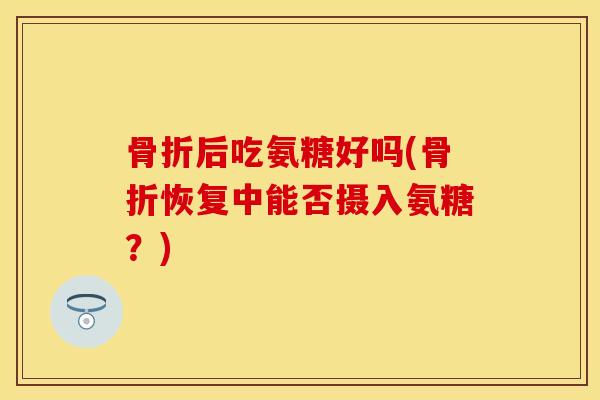 骨折后吃氨糖好吗(骨折恢复中能否摄入氨糖？)