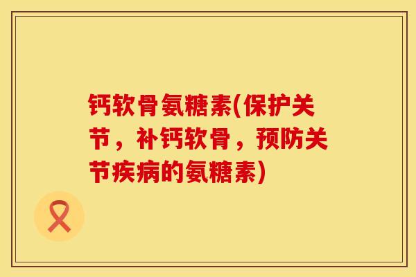 钙软骨氨糖素(保护关节,补钙软骨,预防关节疾病的氨糖素)