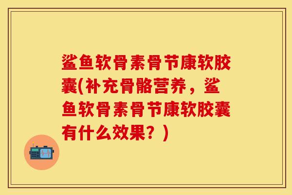 鲨鱼软骨素骨节康软胶囊(补充骨骼营养，鲨鱼软骨素骨节康软胶囊有什么效果？)
