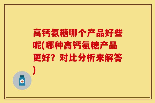 高钙氨糖哪个产品好些呢(哪种高钙氨糖产品更好？对比分析来解答)