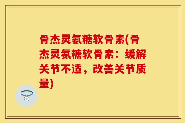 骨杰灵氨糖软骨素(骨杰灵氨糖软骨素：缓解关节不适，改善关节质量)