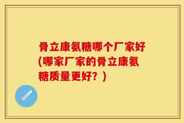 骨立康氨糖哪个厂家好(哪家厂家的骨立康氨糖质量更好？)