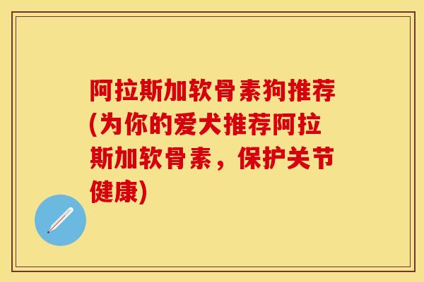 阿拉斯加软骨素狗推荐(为你的爱犬推荐阿拉斯加软骨素,保护关节健康) 阿拉斯加软骨素狗推荐(为你的爱犬推荐阿拉斯加软骨素,保护关节健康)
