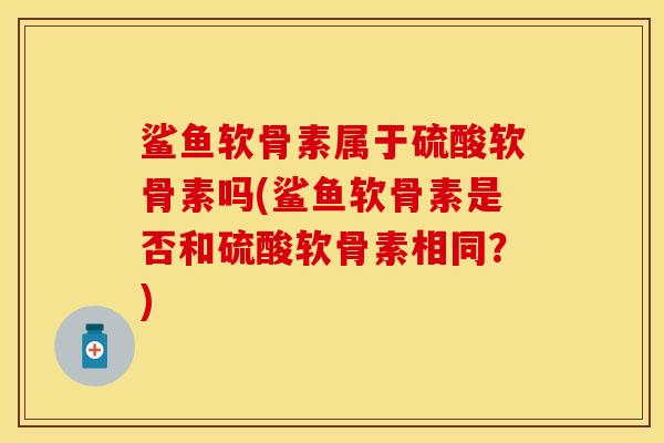 鲨鱼软骨素属于硫酸软骨素吗(鲨鱼软骨素是否和硫酸软骨素相同？)