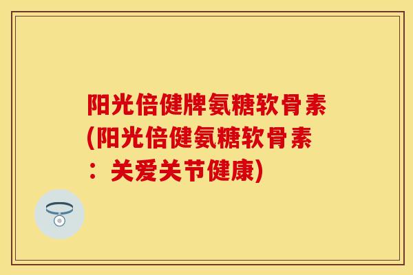 阳光倍健牌氨糖软骨素(阳光倍健氨糖软骨素：关爱关节健康)