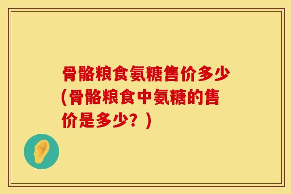 骨骼粮食氨糖售价多少(骨骼粮食中氨糖的售价是多少？)