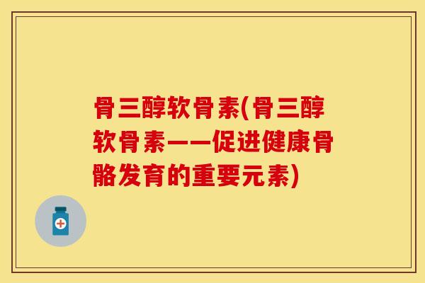 骨三醇软骨素(骨三醇软骨素——促进健康骨骼发育的重要元素)