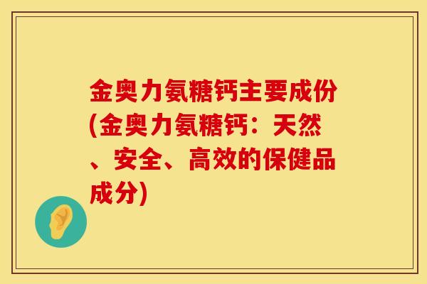 金奥力氨糖钙主要成份(金奥力氨糖钙：天然、安全、高效的保健品成分)