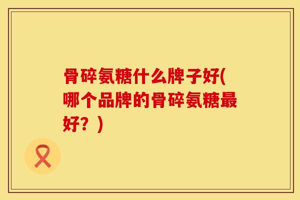 骨碎氨糖什么牌子好(哪个品牌的骨碎氨糖最好？)